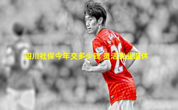 四川社保今年交多少钱 灵活就业退休